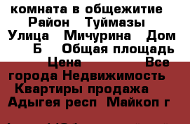 комната в общежитие › Район ­ Туймазы › Улица ­ Мичурина › Дом ­ 17“Б“ › Общая площадь ­ 14 › Цена ­ 500 000 - Все города Недвижимость » Квартиры продажа   . Адыгея респ.,Майкоп г.